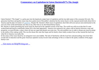 Commentary on Capitalism in Upton SinclairвЂ™s The Jungle
Upton Sinclair's "The Jungle" is a gritty peer into the hopelessly empty heart of capitalism and the true dark nature of the consumer life style. The
gruesome food facts and quality issues may have gotten most of the public's attention but the stories heart is in the exposed untold truths about life in
America and the plan evil nature of capitalism. Despite Mr. Sinclair's efforts most of capitalisms short falls still exist and are more detrimental to the
survival of the world and humane race then at any other time in its short blood thirsty history.
Mr. Sinclair is clearly presenting the social issues he observed in the capitalist society of his time. The world was sold on an idea that if a man
worked hard and long he could build a better life in the land opportunity. America was rumored to be a place with no barriers between a man and
prosperity, no racial divides, a place where all men are equal and dreams can come true. The only problem was in order to dream one must be asleep
to the reality of the waking world. This was the dream like state that Jurgis and his family where rudely awaken from as they learned the hard way
what life in America was really like.
In fact many of the issues faced by our antagonist were unavoidable. The lack of familiarity with the local laws and proceedings stem from their
overall lack of education and the great American capitalist society loved to take advantage of this as evident in the spotty condition of the pagan
family's new
... Get more on HelpWriting.net ...
 