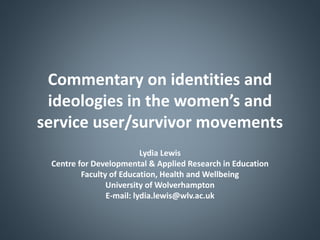Commentary on identities and
ideologies in the women’s and
service user/survivor movements
Lydia Lewis
Centre for Developmental & Applied Research in Education
Faculty of Education, Health and Wellbeing
University of Wolverhampton
E-mail: lydia.lewis@wlv.ac.uk
 