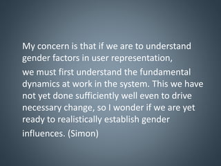 My concern is that if we are to understand
gender factors in user representation,
we must first understand the fundamental
dynamics at work in the system. This we have
not yet done sufficiently well even to drive
necessary change, so I wonder if we are yet
ready to realistically establish gender
influences. (Simon)
 