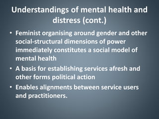 Understandings of mental health and
distress (cont.)
• Feminist organising around gender and other
social-structural dimensions of power
immediately constitutes a social model of
mental health
• A basis for establishing services afresh and
other forms political action
• Enables alignments between service users
and practitioners.
 