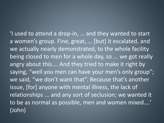 ‘I used to attend a drop-in, … and they wanted to start
a women’s group. Fine, great, … [but] it escalated, and
we actually nearly demonstrated, to the whole facility
being closed to men for a whole day, so ... we got really
angry about this.… And they tried to make it right by
saying, “well you men can have your men’s only group”;
we said, “we don’t want that”. Because that’s another
issue, [for] anyone with mental illness, the lack of
relationships ... and any sort of seclusion; we wanted it
to be as normal as possible, men and women mixed.…’
(John)
 