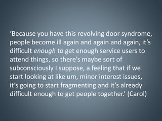 ‘Because you have this revolving door syndrome,
people become ill again and again and again, it’s
difficult enough to get enough service users to
attend things, so there’s maybe sort of
subconsciously I suppose, a feeling that if we
start looking at like um, minor interest issues,
it’s going to start fragmenting and it’s already
difficult enough to get people together.’ (Carol)
 