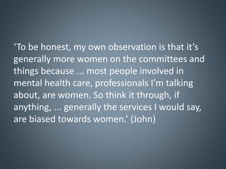 ‘To be honest, my own observation is that it’s
generally more women on the committees and
things because ... most people involved in
mental health care, professionals I’m talking
about, are women. So think it through, if
anything, ... generally the services I would say,
are biased towards women.’ (John)
 