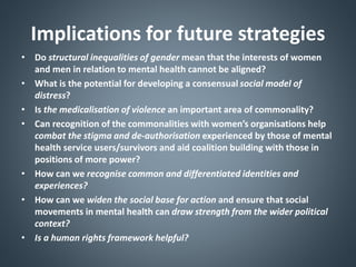Implications for future strategies
• Do structural inequalities of gender mean that the interests of women
and men in relation to mental health cannot be aligned?
• What is the potential for developing a consensual social model of
distress?
• Is the medicalisation of violence an important area of commonality?
• Can recognition of the commonalities with women’s organisations help
combat the stigma and de-authorisation experienced by those of mental
health service users/survivors and aid coalition building with those in
positions of more power?
• How can we recognise common and differentiated identities and
experiences?
• How can we widen the social base for action and ensure that social
movements in mental health can draw strength from the wider political
context?
• Is a human rights framework helpful?
 
