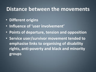 Distance between the movements
• Different origins
• Influence of ‘user involvement’
• Points of departure, tension and opposition
• Service user/survivor movement tended to
emphasise links to organising of disability
rights, anti-poverty and black and minority
groups
 