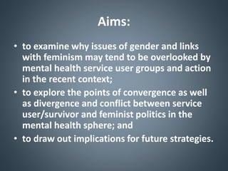Aims:
• to examine why issues of gender and links
with feminism may tend to be overlooked by
mental health service user groups and action
in the recent context;
• to explore the points of convergence as well
as divergence and conflict between service
user/survivor and feminist politics in the
mental health sphere; and
• to draw out implications for future strategies.
 
