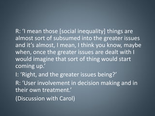 R: ‘I mean those [social inequality] things are
almost sort of subsumed into the greater issues
and it’s almost, I mean, I think you know, maybe
when, once the greater issues are dealt with I
would imagine that sort of thing would start
coming up.’
I: ‘Right, and the greater issues being?’
R: ‘User involvement in decision making and in
their own treatment.’
(Discussion with Carol)
 