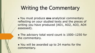 Writing the Commentary
● You must produce one analytical commentary
reflecting on your studied texts and the pieces of
writing you have produced (AO1, AO2, AO3, AO4
assessed).
● The advisory total word count is 1000–1250 for
the commentary.
● You will be awarded up to 24 marks for the
commentary.
 