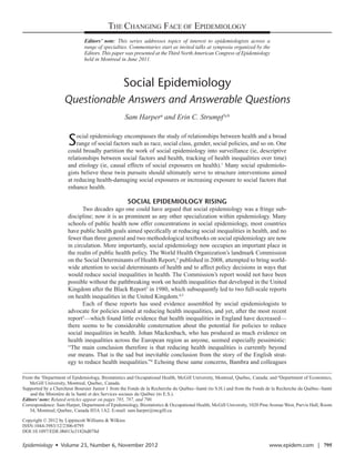 THE CHANGING FACE OF EPIDEMIOLOGY
                              Editors’ note: This series addresses topics of interest to epidemiologists across a
                              range of specialties. Commentaries start as invited talks at symposia organized by the
                              E
                              ­ ditors. This paper was presented at the Third North American Congress of Epidemiology
                              held in Montreal in June 2011.



                                                 Social Epidemiology
                    Questionable Answers and Answerable Questions
                                                  Sam Harpera and Erin C. Strumpf  a,b


                      S   ocial epidemiology encompasses the study of relationships between health and a broad
                          range of social factors such as race, social class, gender, social policies, and so on. One
                      could broadly partition the work of social epidemiology into surveillance (ie, descriptive
                      relationships between social factors and health, tracking of health inequalities over time)
                      and etiology (ie, causal effects of social exposures on health).1 Many social epidemiolo-
                      gists believe these twin pursuits should ultimately serve to structure interventions aimed
                      at reducing health-damaging social exposures or increasing exposure to social factors that
                      enhance health.

                                                    SOCIAL EPIDEMIOLOGY RISING
                             Two decades ago one could have argued that social epidemiology was a fringe sub-
                      discipline; now it is as prominent as any other specialization within epidemiology. Many
                      schools of public health now offer concentrations in social epidemiology, most countries
                      have public health goals aimed specifically at reducing social inequalities in health, and no
                      fewer than three general and two methodological textbooks on social epidemiology are now
                      in circulation. More importantly, social epidemiology now occupies an important place in
                      the realm of public health policy. The World Health Organization’s landmark Commission
                      on the Social Determinants of Health Report,2 published in 2008, attempted to bring world-
                      wide attention to social determinants of health and to affect policy decisions in ways that
                      would reduce social inequalities in health. The Commission’s report would not have been
                      possible without the pathbreaking work on health inequalities that developed in the United
                      Kingdom after the Black Report3 in 1980, which subsequently led to two full-scale reports
                      on health inequalities in the United Kingdom.4,5
                             Each of these reports has used evidence assembled by social epidemiologists to
                      advocate for policies aimed at reducing health inequalities, and yet, after the most recent
                      report5—which found little evidence that health inequalities in England have decreased—
                      there seems to be considerable consternation about the potential for policies to reduce
                      social inequalities in health. Johan Mackenbach, who has produced as much evidence on
                      health inequalities across the European region as anyone, seemed especially pessimistic:
                      “The main conclusion therefore is that reducing health inequalities is currently beyond
                      our means. That is the sad but inevitable conclusion from the story of the English strat-
                      egy to reduce health inequalities.”6 Echoing these same concerns, Bambra and colleagues

From the aDepartment of Epidemiology, Biostatistics and Occupational Health, McGill University, Montreal, Quebec, Canada; and bDepartment of Economics,
   McGill University, Montreal, Quebec, Canada.
Supported by a Chercheur Boursier Junior 1 from the Fonds de la Recherche du Québec–Santé (to S.H.) and from the Fonds de la Recherche du Québec–Santé
    and the Ministère de la Santé et des Services sociaux du Québec (to E.S.).
Editors’ note: Related articles appear on pages 785, 787, and 790.
Correspondence: Sam Harper, Department of Epidemiology, Biostatistics & Occupational Health, McGill University, 1020 Pine Avenue West, Purvis Hall, Room
   34, Montreal, Quebec, Canada H3A 1A2. E-mail: sam.harper@mcgill.ca.

Copyright © 2012 by Lippincott Williams & Wilkins
ISSN:1044-3983/12/2306-0795
DOI:10.1097/EDE.0b013e31826d078d

Epidemiology  •  Volume 23, Number 6, November 2012	                                                                     www.epidem.com  |  795
 