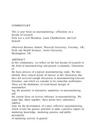 COMMENTARY
This is your brain on neuromarketing: reflections on a
decade of research
Nick Lee a, Leif Brandesa, Laura Chamberlaina and Carl
Seniorb
aWarwick Business School, Warwick University, Coventry, UK;
bLife and Health Sciences, Aston University,
Birmingham, UK
ABSTRACT
In this commentary, we reflect on the last decade of research in
the field of neuromarketing and present a schematic illustration
of
the basic process of a typical neuromarketing study. We then
identify three critical points of interest in this illustration that
have not received enough discussion in neuromarketing-relevant
literature, and which we consider to be somewhat problematic.
These are the dominance of event-based designs in
neuromarket-
ing, the potential of alternative modalities in neuromarketing
and
the current focus on reverse inference in neuromarketing. We
argue that, taken together, these points have substantive
implica-
tions for the development of a more reflective neuromarketing,
which in turn has greater potential to make a positive impact on
marketing knowledge, marketing practice and public
perceptions
of marketing activity in general.
 