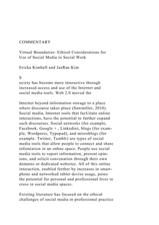COMMENTARY
Virtual Boundaries: Ethical Considerations for
Use of Social Media in Social Work
Ericka Kimball and JaeRan Kim
S
ociety has become more interactive through
increased access and use of the Internet and
social media tools. Web 2.0 moved the
Internet beyond information storage to a place
where discourse takes place (Sawmiller, 2010).
Social media, Internet tools that facUitate online
interactions, have the potential to further expand
such discourses. Social networks (for example,
Facebook, Google + , Linkedin), blogs (for exam-
ple, Wordpress, Typepad), and microblogs (for
example. Twitter, Tumblr) are types of social
media tools that allow people to connect and share
infomiation in an onhne space. People use social
media tools to report information, present opin-
ions, and solicit convenation through their own
domains or dedicated websites. All of this online
interaction, enabled further by increases in smart-
phone and networked tablet devise usage, poses
the potential for personal and professional lives to
cross in social media spaces.
Existing literature has focused on the ethical
challenges of social media in professional practice
 