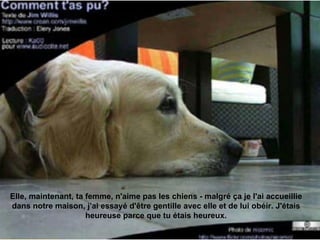Elle, maintenant, ta femme, n'aime pas les chiens - malgré ça je l'ai accueillie dans notre maison, j'ai essayé d'être gentille avec elle et de lui obéir. J'étais heureuse parce que tu étais heureux. 