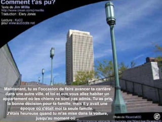 Maintenant, tu as l'occasion de faire avancer ta carrière dans une autre ville, et toi et eux vous allez habiter un appartement où les chiens ne sont pas admis. Tu as pris la bonne décision pour ta famille, mais il y avait une époque où c'était moi ta seule famille.   J'étais heureuse quand tu m'as mise dans la voiture, jusqu'au moment où .. 