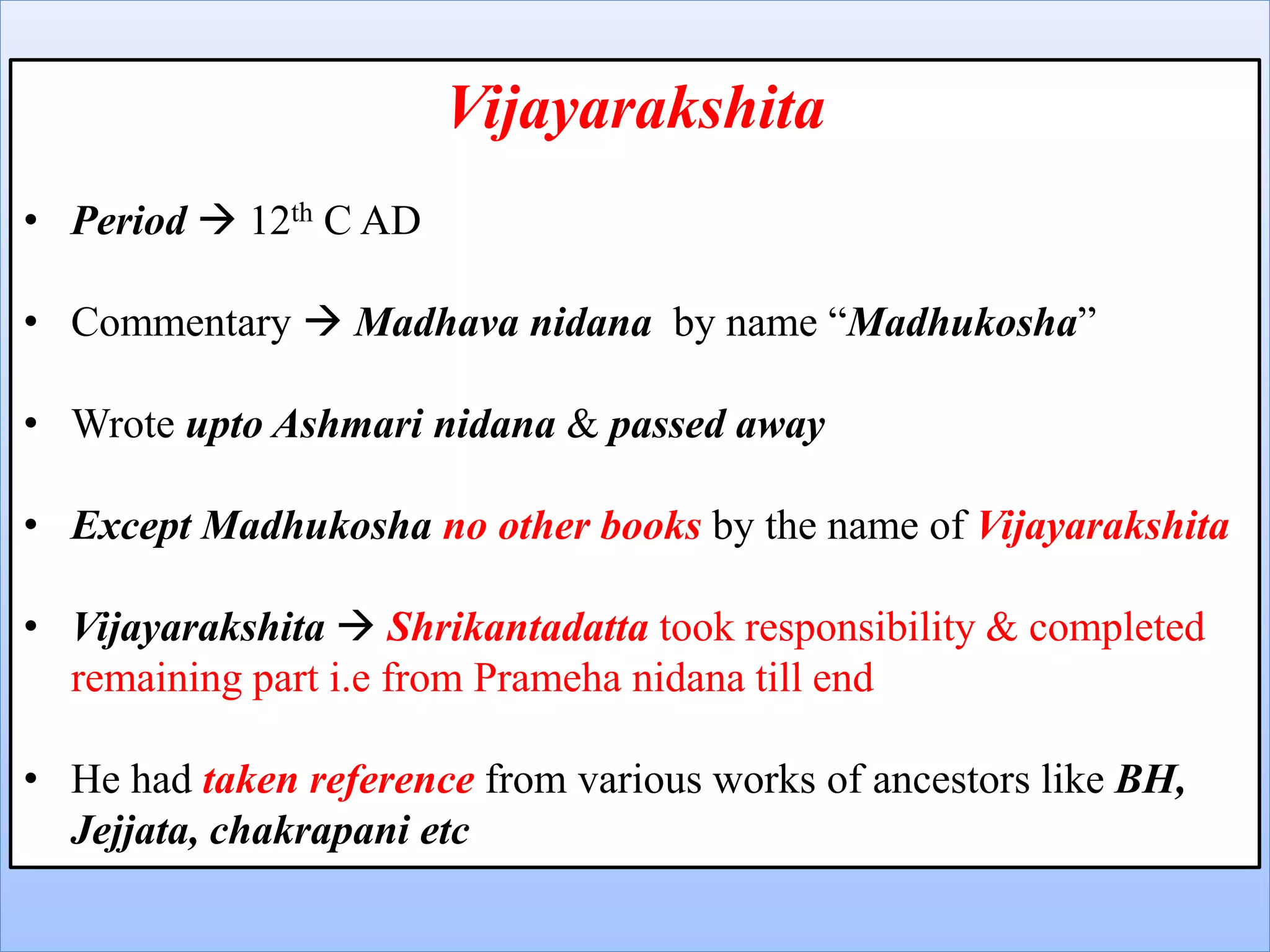 Vijayarakshita
• Period  12th C AD
• Commentary  Madhava nidana by name “Madhukosha”
• Wrote upto Ashmari nidana & passed away
• Except Madhukosha no other books by the name of Vijayarakshita
• Vijayarakshita  Shrikantadatta took responsibility & completed
remaining part i.e from Prameha nidana till end
• He had taken reference from various works of ancestors like BH,
Jejjata, chakrapani etc
 