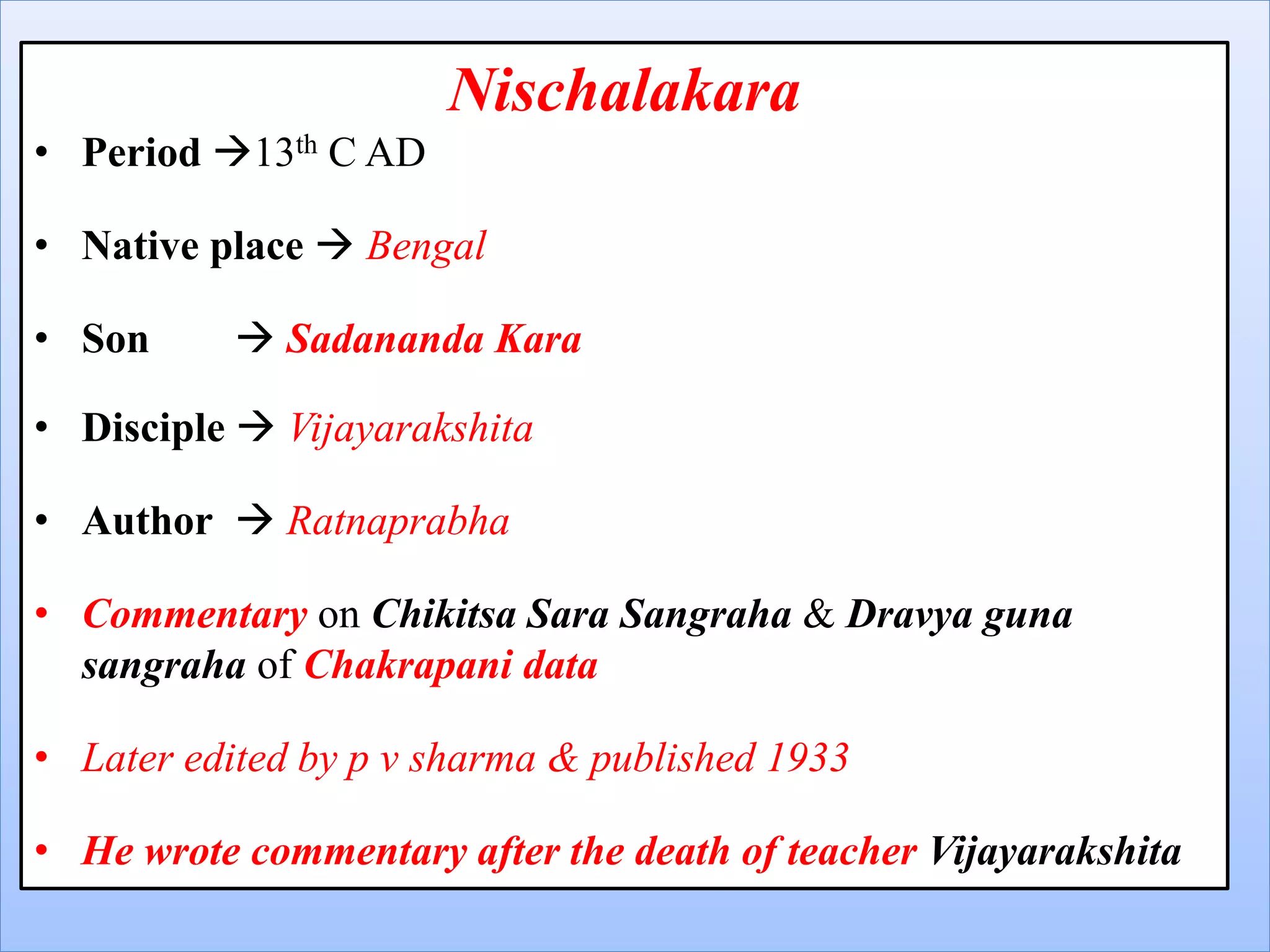 Nischalakara
• Period 13th C AD
• Native place  Bengal
• Son  Sadananda Kara
• Disciple  Vijayarakshita
• Author  Ratnaprabha
• Commentary on Chikitsa Sara Sangraha & Dravya guna
sangraha of Chakrapani data
• Later edited by p v sharma & published 1933
• He wrote commentary after the death of teacher Vijayarakshita
 