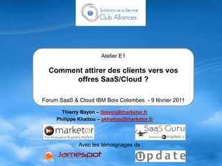 Atelier E1

  Comment attirer des clients vers vos
        offres SaaS/Cloud ?

Forum SaaS & Cloud IBM Bois Colombes - 9 février 2011

       Thierry Bayon – tbayon@marketor.fr
     Philippe Khattou – pkhattou@marketor.fr




             Avec les témoignages de :
 