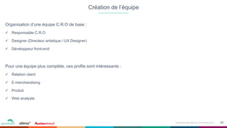 25Événement petit déjeuner- 09 Novembre 2017
Organisation d’une équipe C.R.O de base :
ü  Responsable C.R.O
ü  Designer (Directeur artistique / UX Designer)
ü  Développeur front-end
Pour une équipe plus complète, ces profils sont intéressants :
ü  Relation client
ü  E-merchandising
ü  Produit
ü  Web analyste
Création de l’équipe
 