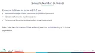 27Événement petit déjeuner- 09 Novembre 2017
L’ensemble de l’équipe est formée au C.R.O pour :
ü  Sensibiliser et intégrer tous les intervenants au process d’optimisation
ü  Détecter et influencer les hypothèses de test
ü  Comprendre et donner du sens aux résultats et aux enseignements
Dans l’idéal, l’équipe doit être dédiée au testing avec son propre planning et sa propre
organisation.
Formation & gestion de l’équipe
 