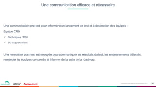 34Événement petit déjeuner- 09 Novembre 2017
Une communication pre-test pour informer d’un lancement de test et à destination des équipes :
Equipe CRO
ü  Techniques / DSI
ü  Du support client
Une newsletter post-test est envoyée pour communiquer les résultats du test, les enseignements détectés,
remercier les équipes concernés et informer de la suite de la roadmap.
Une communication efficace et nécessaire
 