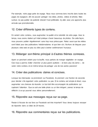 Par exemple, notre page parle de voyage. Nous nous sommes donc inscrits dans toutes les
pages de voyageurs afin de pouvoir partager nos idées, photos, vidéos et articles. Mais
surtout, ne pas publier de publicité directe! Il est préférable d’y aller avec une approche plus
amicale que promotionnelle.
12. Créer différents types de contenu.
En variant votre contenu, vous augmentez la qualité et la notoriété de votre page. Avec le
temps, nous avons réalisé qu’il était pratique d’avoir beaucoup de photos. De cette façon,
nous pouvons publier régulièrement sans trop nous préoccuper. Notez aussi que les vidéos
sont l’idéal pour des publications hebdomadaires et que bien sûr, l’écriture de blogues pour
plusieurs sites web en plus du vôtre peut s’avérer extrêmement fructueux.
13. Mélanger son thème principal à d’autres thèmes connexes.
Ayant un penchant ardent pour la bouffe, nous parlons de manger végétalien en voyage.
Ceci nous a permis d’aller chercher un plus grand auditoire – et donc plus de j’aime -, de
varier notre contenu et en même temps de partager une de nos autres passions!
14. Créer des publications claires et concises.
Lorsque les internautes se promènent sur Facebook, ils prennent une fraction de seconde
pour décider s’ils regardent votre publication ou pas. Si le contenu est simple et direct, vous
augmentez vos chances de réussite. Le tout doit être accompagné de publications qui
captivent l’attention. Que ce soit une belle photo ou un titre intrigant, prenez le temps de
réfléchir à ce qui pourrait vous attirer personnellement.
15. Répondre aux messages reçus sur sa page.
Rester à l’écoute de vos fans sur Facebook est très important! Vous devez toujours essayer
de répondre dans un délai de 24 heures.
16. Répondre aux commentaires reçus sur les publications.
 