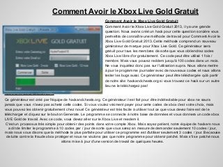 Comment Avoir le Xbox Live Gold Gratuit
Comment Avoir le Xbox Live Gold Gratuit
Comment Avoir le Xbox Live Gold Gratuit 2013, il ya une grande
question. Nous avons créé un hack pour cette question sorcière vous
permettra de connaître une méthode de travail pour Comment Avoir le
Xbox Live Gold Gratuit 2013. Cette méthode comprend un nouveau
générateur de marque pour Xbox Live Gold. Ce générateur sera
gratuit pour tous les membres de sorte que vous obtiendrez codes
Xbox Live libre d'or gratuitement. Ce code peut être utilisé 1 fois /
membre. Mais vous pouvez reddem jusqu'à 100 codes dans un mois.
Ne vous inquiétez donc pas sur l'utilisation supra. Nous allons mettre
à jour le programme journalier avec de nouveaux codes et nous allons
tester les bugs aussi. Ce générateur peut être téléchargée qu'à partir
de notre site: hackandcheats.org si vous trouvez ce hack sur un autre
lieu ne le téléchargez pas!
Xbox Live Gold Gratuit 2013
Ce générateur est créé par l'équipe de hackandcheats.org. Ce générateur il est fait pour être indétectable pour xbox ne saura
jamais que vous n'avez pas acheté cette codes. Si vous voulez vraiment payer pour cette codes de xbox c'est votre choix, mais
vous pouvez les obtenir gratuitement chez nous! Ce générateur est très facile à utiliser tout ce que vous devez faire est de le
télécharger et cliquez sur le bouton Generate. Le programme se connecte à notre base de données et vous donnera un code xbox
LIVE Gold de travail. Avec ce code, vous devez aller sur le Xbox Live et reedem il.
C'est un processus très simple pour obtenir des points dans votre compte Xbox. Mais soyez patient, notre équipe de hackers nous
a dit de limiter le programme à 10 codes par / jour de sorte que vous serez en mesure de demander seulement 10 codes / jour,
mais nous vous disons que la méthode la plus parfaite pour utiliser ce programme est d'utiliser seulement 3 codes / jour. Becaouse
de lutte contre la fraude xbox protéger et nous ne voulons pas que notre programme pour obtenir patché. Mais s'il se patché nous
allons mise à jour d'une version de travail de quelques heures.
 