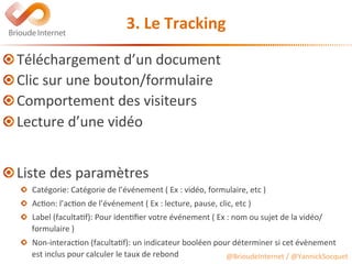 @BrioudeInternet	/	@YannickSocquet	
3.	Le	Tracking	
 Téléchargement	d’un	document	
 Clic	sur	une	bouton/formulaire	
 Comportement	des	visiteurs	
 Lecture	d’une	vidéo	
	
	
 Liste	des	paramètres	
  Catégorie:	Catégorie	de	l’événement	(	Ex	:	vidéo,	formulaire,	etc	)	
  Ac?on:	l’ac?on	de	l’événement	(	Ex	:	lecture,	pause,	clic,	etc	)	
  Label	(faculta?f):	Pour	iden?ﬁer	votre	événement	(	Ex	:	nom	ou	sujet	de	la	vidéo/
formulaire	)	
  Non-interac?on	(faculta?f):	un	indicateur	booléen	pour	déterminer	si	cet	évènement	
est	inclus	pour	calculer	le	taux	de	rebond
 