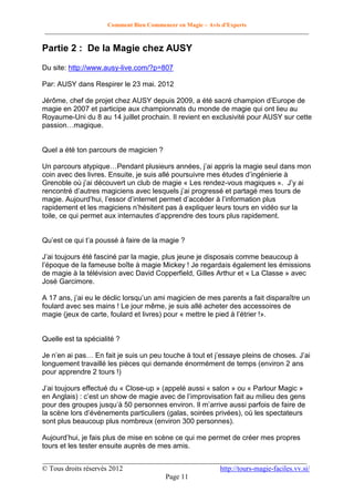 Comment Bien Commencer en Magie – Avis d'Experts
________________________________________________________________________________________

Partie 2 : De la Magie chez AUSY
Du site: http://www.ausy-live.com/?p=807
Par: AUSY dans Respirer le 23 mai. 2012
Jérôme, chef de projet chez AUSY depuis 2009, a été sacré champion d’Europe de
magie en 2007 et participe aux championnats du monde de magie qui ont lieu au
Royaume-Uni du 8 au 14 juillet prochain. Il revient en exclusivité pour AUSY sur cette
passion…magique.

Quel a été ton parcours de magicien ?
Un parcours atypique…Pendant plusieurs années, j’ai appris la magie seul dans mon
coin avec des livres. Ensuite, je suis allé poursuivre mes études d’ingénierie à
Grenoble où j’ai découvert un club de magie « Les rendez-vous magiques ». J’y ai
rencontré d’autres magiciens avec lesquels j’ai progressé et partagé mes tours de
magie. Aujourd’hui, l’essor d’internet permet d’accéder à l’information plus
rapidement et les magiciens n’hésitent pas à expliquer leurs tours en vidéo sur la
toile, ce qui permet aux internautes d’apprendre des tours plus rapidement.
Qu’est ce qui t’a poussé à faire de la magie ?
J’ai toujours été fasciné par la magie, plus jeune je disposais comme beaucoup à
l’époque de la fameuse boîte à magie Mickey ! Je regardais également les émissions
de magie à la télévision avec David Copperfield, Gilles Arthur et « La Classe » avec
José Garcimore.
A 17 ans, j’ai eu le déclic lorsqu’un ami magicien de mes parents a fait disparaître un
foulard avec ses mains ! Le jour même, je suis allé acheter des accessoires de
magie (jeux de carte, foulard et livres) pour « mettre le pied à l’étrier !».

Quelle est ta spécialité ?
Je n’en ai pas… En fait je suis un peu touche à tout et j’essaye pleins de choses. J’ai
longuement travaillé les pièces qui demande énormément de temps (environ 2 ans
pour apprendre 2 tours !)
J’ai toujours effectué du « Close-up » (appelé aussi « salon » ou « Parlour Magic »
en Anglais) : c’est un show de magie avec de l’improvisation fait au milieu des gens
pour des groupes jusqu’à 50 personnes environ. Il m’arrive aussi parfois de faire de
la scène lors d’événements particuliers (galas, soirées privées), où les spectateurs
sont plus beaucoup plus nombreux (environ 300 personnes).
Aujourd’hui, je fais plus de mise en scène ce qui me permet de créer mes propres
tours et les tester ensuite auprès de mes amis.
__________________________________________________________________________
© Tous droits réservés 2012
http://tours-magie-faciles.vv.si/
Page 11

 