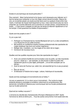 Comment Bien Commencer en Magie – Avis d'Experts
________________________________________________________________________________________

Existe-t-il une technique de travail particulière ?
Pas vraiment…Mais l’acharnement et la rigueur sont nécessaire pour débuter car il
faut du temps pour présenter un tour de magie correct devant le public. Depuis dix
ans, je n’ai jamais passé une seule journée sans avoir au quelque chose entre mes
mains. C’est bien de réussir techniquement un tour, mais c’est encore plus dur de le
présenter car d’autres éléments sont à prendre en compte (stress, comportement du
public…). Il faut savoir s’adapter en très peu de temps et rebondir rapidement si l’on
se trompe ! C’est quasiment du théâtre d’improvisation !

Quels sont tes projets à venir ?
Il y en a pas mal :





Participer au Championnat du monde Blackpool (eh oui il y a des compétitions
!) au Royaume-Uni en juillet prochain ;
Me produire en conférence auprès d’autres professionnels des spectacles de
magie (expliquer des tours aux autres magiciens) ;
Rédiger des « booklets » sur ma magie et ma vision de la magie ;
Concevoir de nouveaux tours.

Quelles sont les qualités requises pour faire des spectacles de magie ?






Avoir une certaine facilité de communication avec le public, qui très importante
pour le « close-up » : par exemple, on doit réussir à cibler le public très
rapidement (jeune ou plus âgés, participatif…) et se faire accepter par ce
dernier ;
Avoir le sens de l’humour qui, selon moi, est essentiel (je l’ai un peu je pense)
;
Être sûr de soi ;
S’intéresser à l’histoire de la magie : culture, historique et nouveautés.

Quels sont les avantages et inconvénients de ce hobby ?
Je suis un passionné, il n’y a donc aucun inconvénient…Par contre la magie
présente plusieurs avantages et améliore notamment la compréhension des
personnes, la facilité et l’aisance pour communiquer tant sur le plan professionnel
que sur le plan personnel.

Quel est ton meilleur souvenir ?
L’annonce du résultat des championnats d’Europe à Blackpool en 2007. Après
l’annonce du 3ème et 2ème prix… Tous les autres concurrents m’ont sauté dans les
__________________________________________________________________________
© Tous droits réservés 2012
http://tours-magie-faciles.vv.si/
Page 12

 