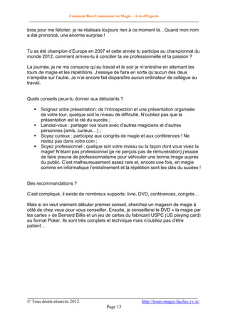 Comment Bien Commencer en Magie – Avis d'Experts
________________________________________________________________________________________

bras pour me féliciter, je ne réalisais toujours rien à ce moment là…Quand mon nom
a été prononcé, une énorme surprise !
Tu as été champion d’Europe en 2007 et cette année tu participe au championnat du
monde 2012, comment arrives-tu à concilier ta vie professionnelle et ta passion ?
La journée, je ne me consacre qu’au travail et le soir je m’entraîne en alternant les
tours de magie et les répétitions. J’essaye de faire en sorte qu’aucun des deux
n’empiète sur l’autre. Je n’ai encore fait disparaître aucun ordinateur de collègue au
travail.

Quels conseils peux-tu donner aux débutants ?





Soignez votre présentation: de l’introspection et une présentation organisée
de votre tour, quelque soit le niveau de difficulté. N’oubliez pas que la
présentation est la clé du succès ;
Lancez-vous : partager vos tours avec d’autres magiciens et d’autres
personnes (amis, curieux…) ;
Soyez curieux : participez aux congrès de magie et aux conférences ! Ne
restez pas dans votre coin ;
Soyez professionnel ; quelque soit votre niveau ou la façon dont vous vivez la
magie! N’étant pas professionnel (je ne perçois pas de rémunération) j’essaie
de faire preuve de professionnalisme pour véhiculer une bonne image auprès
du public. C’est malheureusement assez rare et, encore une fois, en magie
comme en informatique l’entraînement et la répétition sont les clés du sucées !

Des recommandations ?
C’est compliqué, il existe de nombreux supports: livre, DVD, conférences, congrès…
Mais si on veut vraiment débuter premier conseil, cherchez un magasin de magie à
côté de chez vous pour vous conseiller. Ensuite, je conseillerai le DVD « la magie par
les cartes » de Bernard Billis et un jeu de cartes du fabricant USPC (US playing card)
au format Poker. Ils sont très complets et technique mais n’oubliez pas d’être
patient…

__________________________________________________________________________
© Tous droits réservés 2012
http://tours-magie-faciles.vv.si/
Page 13

 