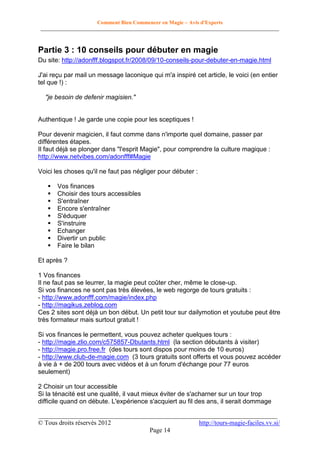 Comment Bien Commencer en Magie – Avis d'Experts
________________________________________________________________________________________

Partie 3 : 10 conseils pour débuter en magie
Du site: http://adonfff.blogspot.fr/2008/09/10-conseils-pour-debuter-en-magie.html
J'ai reçu par mail un message laconique qui m'a inspiré cet article, le voici (en entier
tel que !) :
"je besoin de defenir magisien."

Authentique ! Je garde une copie pour les sceptiques !
Pour devenir magicien, il faut comme dans n'importe quel domaine, passer par
différentes étapes.
Il faut déjà se plonger dans "l'esprit Magie", pour comprendre la culture magique :
http://www.netvibes.com/adonfff#Magie
Voici les choses qu'il ne faut pas négliger pour débuter :










Vos finances
Choisir des tours accessibles
S'entraîner
Encore s'entraîner
S'éduquer
S'instruire
Echanger
Divertir un public
Faire le bilan

Et après ?
1 Vos finances
Il ne faut pas se leurrer, la magie peut coûter cher, même le close-up.
Si vos finances ne sont pas très élevées, le web regorge de tours gratuits :
- http://www.adonfff.com/magie/index.php
- http://magikus.zeblog.com
Ces 2 sites sont déjà un bon début. Un petit tour sur dailymotion et youtube peut être
très formateur mais surtout gratuit !
Si vos finances le permettent, vous pouvez acheter quelques tours :
- http://magie.zlio.com/c575857-Dbutants.html (la section débutants à visiter)
- http://magie.pro.free.fr (des tours sont dispos pour moins de 10 euros)
- http://www.club-de-magie.com (3 tours gratuits sont offerts et vous pouvez accéder
à vie à + de 200 tours avec vidéos et à un forum d'échange pour 77 euros
seulement)
2 Choisir un tour accessible
Si la ténacité est une qualité, il vaut mieux éviter de s'acharner sur un tour trop
difficile quand on débute. L'expérience s'acquiert au fil des ans, il serait dommage
__________________________________________________________________________
© Tous droits réservés 2012
http://tours-magie-faciles.vv.si/
Page 14

 