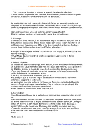 Comment Bien Commencer en Magie – Avis d'Experts
________________________________________________________________________________________

"Ne commence rien dont tu puisses te repentir dans la suite. Garde-toi
d'entreprendre ce que tu ne sais pas faire, et commence par t'instruire de ce que tu
dois savoir. C'est ainsi que tu mèneras une vie délicieuse."

La magie n'est pas tout. Les savoirs, les savoir-faires, les savoir-êtres autre que
magiques vous sauveront certainement de situations inextricables. Un magicien qui
donne à peu près le change doit tout savoir, enfin il doit au moins en donner l'illusion.
Alors intéressez-vous un peu à tout mais sans trop approfondir !
C'est en croisant plusieurs univers que l'on arrive à se perfectionner.
7. Echanger
Comme dans toute passion, il est important de ne pas rester dans son petit coin à
bidouiller ses accessoires, à faire de son hobbie son unique raison d'exister. Si tel
est le cas, vous risquez un jour d'être invité à un repas et de présenter des tours
comme Juste Leblanc présente sa tour Eiffel en allumettes !
Participez à des congrès, inscrivez-vous dans un club magique, inscrivez-vous aux
forums de magie, ...
Virtual Magie devrait répondre à une bonne partie de vos besoins et de vos
interrogations !
8. Divertir un public
La chose n'est pas si aisée que ça. Pour débuter, il vaut mieux choisir intelligemment
un public qui ne vous maltraitera pas trop. Il ne s'agit pas d'aller au casse-pipe et de
se dégoûter à vie de la magie. Le respect est une question de réciprocité, vous
n'avez pas de pouvoir particulier parce que vous avez un temps d'avance sur le
public du fait que vous connaissiez le truc.
C'est le public qui doit être illusionner, pas vous !
N'oubliez pas que le public ne va pas s'extasier sur votre dextérité, devenir un
entertainer s'apprend et se travaille.
Je garderai en mémoire toute ma vie l'image de Garcimore qui exécutait la corde
serpent. Ce qui avait retenu mon attention, c'est la petite souris qui grimpait à la
corde et son français qu'il montrait approximatif.
Faites passer un bon moment à vos spectateurs !
9. Faire le bilan
Vous êtes encore là pour lire la suite et avez accompli tout ce parcours bon an mal
an.
Vous êtes bien loin donc du débutant. Si vous avez pris plaisir ainsi que votre public
ou même tirer bénéfice de la magie, il est raisonnable alors de continuer. La magie
est un art de vivre et bon moyen d'améliorer l'estime de soi, de se développer
personnellement. La magie a du développé des facultés chez vous que vous
n'imaginiez certainement pas : vous contrôlez vos émotions, vous avez améliorez
votre mémoire, vous avez acquis une certaine dextérité, ...
Bravo !
10. Et après ?
__________________________________________________________________________
© Tous droits réservés 2012
http://tours-magie-faciles.vv.si/
Page 16

 