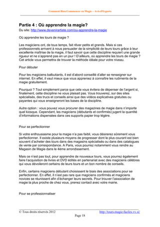 Comment Bien Commencer en Magie – Avis d'Experts
________________________________________________________________________________________

Partie 4 : Où apprendre la magie?
Du site: http://www.devenirartiste.com/ou-apprendre-la-magie
Où apprendre les tours de magie ?
Les magiciens ont, de tous temps, fait rêver petits et grands. Mais si ces
professionnels arrivent à nous persuader de la simplicité de leurs tours grâce à leur
excellente maîtrise de la magie, il faut savoir que cette discipline requiert une grande
rigueur et ne s’apprend pas en un jour ! D’ailleurs, où apprendre les tours de magie ?
Cet article vous permettra de trouver la méthode idéale pour votre niveau.
Pour débuter
Pour les magiciens balbutiants, il est d’abord conseillé d’aller se renseigner sur
internet. En effet, il vaut mieux que vous appreniez à connaître les rudiments de la
magie gratuitement.
Pourquoi ? Tout simplement parce que cela vous évitera de dépenser de l’argent si,
finalement, cette discipline ne vous plaisait pas. Vous trouverez, sur des sites
spécialisés, des trucs et conseils ainsi que des vidéos explicatives gratuites ou
payantes qui vous enseigneront les bases de la discipline.
Autre option : vous pouvez vous procurer des magazines de magie dans n’importe
quel kiosque. Cependant, les magiciens (débutants et confirmés) jugent la quantité
d’informations dispensées dans ces supports papier trop légère.

Pour se perfectionner
Si votre enthousiasme pour la magie n’a pas faibli, vous désirerez sûrement vous
perfectionner. Il existe plusieurs moyens de progresser dont le plus courant est bien
souvent d’acheter des tours dans des magasins spécialisés ou dans des catalogues
de vente par correspondance. A Paris, vous pourrez notamment vous rendre au
Magasin de Magie dans le 4ème arrondissement.
Mais ce n’est pas tout, pour apprendre de nouveaux tours, vous pourrez également
faire l’acquisition de livres et DVD édités en partenariat avec des magiciens célèbres
qui vous dévoileront certains de leurs tours et un bon nombre de conseils.
Enfin, certains magiciens débutant choisissent le biais des associations pour se
perfectionner. En effet, il n’est pas rare que magiciens confirmés et magiciens
novices se réunissent afin d’échanger leurs secrets. Pour trouver l’association de
magie la plus proche de chez vous, prenez contact avec votre mairie.

Pour se professionnaliser

__________________________________________________________________________
© Tous droits réservés 2012
http://tours-magie-faciles.vv.si/
Page 18

 