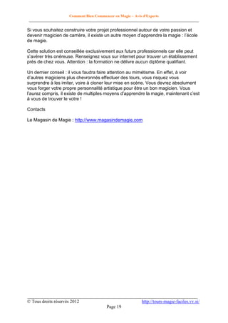 Comment Bien Commencer en Magie – Avis d'Experts
________________________________________________________________________________________

Si vous souhaitez construire votre projet professionnel autour de votre passion et
devenir magicien de carrière, il existe un autre moyen d’apprendre la magie : l’école
de magie.
Cette solution est conseillée exclusivement aux futurs professionnels car elle peut
s’avérer très onéreuse. Renseignez vous sur internet pour trouver un établissement
près de chez vous. Attention : la formation ne délivre aucun diplôme qualifiant.
Un dernier conseil : il vous faudra faire attention au mimétisme. En effet, à voir
d’autres magiciens plus chevronnés effectuer des tours, vous risquez vous
surprendre à les imiter, voire à cloner leur mise en scène. Vous devrez absolument
vous forger votre propre personnalité artistique pour être un bon magicien. Vous
l’aurez compris, il existe de multiples moyens d’apprendre la magie, maintenant c’est
à vous de trouver le votre !
Contacts
Le Magasin de Magie : http://www.magasindemagie.com

__________________________________________________________________________
© Tous droits réservés 2012
http://tours-magie-faciles.vv.si/
Page 19

 