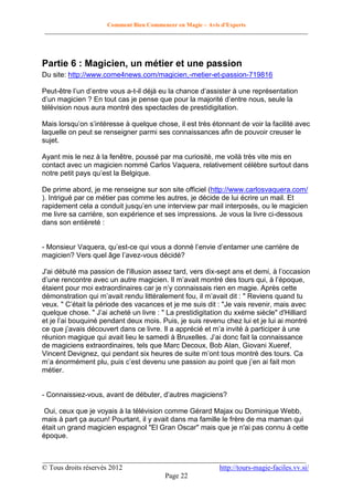 Comment Bien Commencer en Magie – Avis d'Experts
________________________________________________________________________________________

Partie 6 : Magicien, un métier et une passion
Du site: http://www.come4news.com/magicien,-metier-et-passion-719816
Peut-être l’un d’entre vous a-t-il déjà eu la chance d’assister à une représentation
d’un magicien ? En tout cas je pense que pour la majorité d’entre nous, seule la
télévision nous aura montré des spectacles de prestidigitation.
Mais lorsqu’on s’intéresse à quelque chose, il est très étonnant de voir la facilité avec
laquelle on peut se renseigner parmi ses connaissances afin de pouvoir creuser le
sujet.
Ayant mis le nez à la fenêtre, poussé par ma curiosité, me voilà très vite mis en
contact avec un magicien nommé Carlos Vaquera, relativement célèbre surtout dans
notre petit pays qu’est la Belgique.
De prime abord, je me renseigne sur son site officiel (http://www.carlosvaquera.com/
). Intrigué par ce métier pas comme les autres, je décide de lui écrire un mail. Et
rapidement cela a conduit jusqu’en une interview par mail interposés, ou le magicien
me livre sa carrière, son expérience et ses impressions. Je vous la livre ci-dessous
dans son entièreté :
- Monsieur Vaquera, qu’est-ce qui vous a donné l’envie d’entamer une carrière de
magicien? Vers quel âge l’avez-vous décidé?
J'ai débuté ma passion de l'illusion assez tard, vers dix-sept ans et demi, à l’occasion
d’une rencontre avec un autre magicien. Il m’avait montré des tours qui, à l’époque,
étaient pour moi extraordinaires car je n’y connaissais rien en magie. Après cette
démonstration qui m’avait rendu littéralement fou, il m’avait dit : " Reviens quand tu
veux. " C’était la période des vacances et je me suis dit : "Je vais revenir, mais avec
quelque chose. " J’ai acheté un livre : " La prestidigitation du xxéme siècle" d'Hilliard
et je l’ai bouquiné pendant deux mois. Puis, je suis revenu chez lui et je lui ai montré
ce que j’avais découvert dans ce livre. Il a apprécié et m’a invité à participer à une
réunion magique qui avait lieu le samedi à Bruxelles. J’ai donc fait la connaissance
de magiciens extraordinaires, tels que Marc Decoux, Bob Alan, Giovani Xueref,
Vincent Devignez, qui pendant six heures de suite m’ont tous montré des tours. Ca
m’a énormément plu, puis c’est devenu une passion au point que j’en ai fait mon
métier.
- Connaissiez-vous, avant de débuter, d’autres magiciens?
Oui, ceux que je voyais à la télévision comme Gérard Majax ou Dominique Webb,
mais à part ça aucun! Pourtant, il y avait dans ma famille le frère de ma maman qui
était un grand magicien espagnol "El Gran Oscar" mais que je n'ai pas connu à cette
époque.
__________________________________________________________________________
© Tous droits réservés 2012
http://tours-magie-faciles.vv.si/
Page 22

 