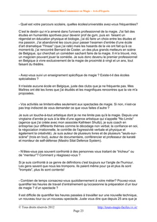 Comment Bien Commencer en Magie – Avis d'Experts
________________________________________________________________________________________

- Quel est votre parcours scolaire, quelles écoles/universités avez-vous fréquentées?
C’est le destin qui m’a amené dans l'univers professionnel de la magie. J'ai fait des
études en humanités sportives pour devenir prof de gym, puis en faisant un
régendat en éducation physique et biologie, j’ai dû faire un choix entre les études et
ma passion. J’ai abandonné les cours pour passer l’examen d’entrée d’une école
d’art dramatique "l'Insas" (que j’ai raté) mais les hasards de la vie ont fait qu’à ce
moment-là, j’ai rencontré Bernard de Coster, un des plus grands metteurs en scène
de Belgique, qui cherchait un comédien sachant faire de la magie. Il m’a trouvé, moi,
un magicien pouvant jouer la comédie. Je suis donc devenu le premier professionnel
en Belgique à vivre exclusivement de la magie de proximité à vingt et un ans, tout
faisant du théâtre.

- Avez-vous suivi un enseignement spécifique de magie ? Existe-t-il des écoles
spécialisées ?
Il n'existe aucune école en Belgique, juste des clubs que je ne fréquente pas. Mes
Maîtres ont été les livres que j'ai étudiés et les magnifiques rencontres que la vie m'a
proposées.
- Vos activités se limitent-elles seulement aux spectacles de magie. Si non, n’est-ce
pas trop indiscret de vous demander ce que vous faites d’autre ?
Je suis un touche-à-tout artistique dont je ne me limite pas qu'à la magie. Depuis une
vingtaine d'année je suis à la tête d'une agence artistique qui s'appelle "No Limits"
(agence que j'ai créée avec mon associée Kathleen Shultz), je suis coach en
entreprise (sur différents thèmes comme le décodage non verbal, la confiance en soi,
la négociation irrationnelle, le contrôle de l'agressivité verbale et physique et
également la créativité). Je suis auteur de plusieurs livres et de plusieurs "seuls-surscène" (trois en tout), auteur de documentaire, conférencier et professeur de karaté
et moniteur de self-défense (Mastro Silat Defence System).
- N’êtes-vous pas souvent confronté à des personnes vous traitant de “tricheur” ou
de “menteur”? Comment y réagissez-vous ?
Si je suis confronté à ce genre de définitions c'est toujours sur l'angle de l'humour.
Les gens savent que nous les trompons. Ils paient même pour ça et plus ils sont
"trompés", plus ils sont contents!

- Combien de temps consacrez-vous quotidiennement à votre métier? Pouvez-vous
quantifier les heures de travail d’entraînement qu’occasionne la préparation d’un tour
de magie ? d’un spectacle ?
Il est difficile de quantifier les heures passées à travailler sur une nouvelle technique,
un nouveau tour ou un nouveau spectacle. Juste vous dire que depuis 25 ans que je
__________________________________________________________________________
© Tous droits réservés 2012
http://tours-magie-faciles.vv.si/
Page 23

 