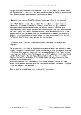 Comment Bien Commencer en Magie – Avis d'Experts
________________________________________________________________________________________

pratique cette passion professionnellement, il n'y a pas eu un seul jour de ma vie où
je n'ai pas étudié, lu, ou appris quelque chose de nouveau. Je consacre au minimum
deux heures d'études quotidiennes à ma passion/profession.

- Quels sont vos tours préférés? Quels sont les tours préférés de vos publics?
Il est difficile de répondre à cette question. J'ai des créations personnelles que
j'affectionne tout particulièrement; ce sont mes petites mélodies qui possèdent
l'empreinte de ma personnalité (comme "Le Phoenix nouveau est arrivé" par
exemple - c'est une apparition de cartes les mains vides) et puis, il y a les classiques
que j'ai adoptés à ma manière d'être et de faire comme les anneaux chinois, ou la
corde coupée et raccommodée. Mais ma véritable attirance va vers le mentalisme.
D'ailleurs mon prochain spectacle que je joue ces prochains mois d'avril et de mai
("L'Apprenti-Sage") ne sera basé que sur des expériences.
- Que diriez-vous à un jeune pour le convaincre d’embrasser une carrière de
magicien?
De croire en lui! Lorsque je me suis lancé dans cette profession en septembre 1984,
tous les magiciens me disaient qu'il était impossible de vivre de la magie de proximité
en Belgique. Si je les avais écoutés, je n'en serais pas là aujourd'hui. Faites ce que
vous avez envie de faire mais n'oubliez pas que seuls l'étude et le travail vous feront
grandir. Certains sont prêts à tout pour être dans la lumière et d'autres sont tout
simplement lumineux. Je préfère de loin ce deuxième groupe (plus restreint mais
tellement plus authentique!!!).
Prestidigitateur est donc un métier hors du commun, mais qui semble procurer
beaucoup de plaisir à ceux qui l’exercent ! Un monde fascinant, un monde « magique
» dont peu soupçonnent l’étendue !
Comme quoi, la curiosité peut nous en apprendre beaucoup…

__________________________________________________________________________
© Tous droits réservés 2012
http://tours-magie-faciles.vv.si/
Page 24

 