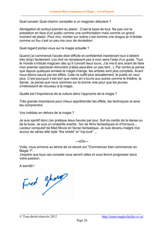 Comment Bien Commencer en Magie – Avis d'Experts
________________________________________________________________________________________

Quel conseil. Quel chemin conseiller à un magicien débutant ?
Abnégation et surtout prendre du plaisir ; C’est la base de tout. Ne pas voir la
prestation en face d’un public comme une confrontation mais comme un grand
moment de plaisir. Pour moi, monter sur scène c’est comme une drogue je m’éclate
comme un fou c’est un peu ma cour de récréation.
Quel regard portez-vous sur la magie actuelle ?
Quand j’ai commencé l’accès était difficile et confidentiel maintenant tout s’obtient
très (trop) facilement. Les dvd ne remplacent pas à mon sens l’aide d’un guide. Tout
le monde s’intitule magicien dès qu’il connaît deux tours. J’ai mis 6 ans avant de faire
mon premier spectacle rémunéré (j’étais peut-être un peu lent...). Par contre je pense
que depuis quelques années la magie change, les artistes sont plus complets. Avant
nous étions sauvé par les effets. Cela ne suffit plus actuellement, le public en veut
plus. C’est pourquoi il est bon que notre art s’ouvre aux autres comme le théâtre, la
danse. Je pense que nous sommes sur la bonne voie pour que les jeunes
s'intéressent de nouveau à la magie.
Quelle est l’importance de la culture dans l’approche de la magie ?
Très grande importance pour mieux appréhender les effets, les techniques et ainsi
les comprendre.
Vos hobbies en dehors de la magie ?
Je suis sportif donc j’en pratique deux heures par jour. Soit du cardio de la danse ou
de la boxe. Je suis un cinéphile avertie ; fan de films fantastiques et d’horreurs...
Lecteur compulsif de Mad Movie et l’écran fantastique. Je suis devenu malgré moi
accroc de séries télé style "the shield" et "nip-tuck" ...
---oOo--Voila, nous arrivons au terme de ce ebook sur "Commencer bien commencer en
Magie ?".
J'espère que tous ces conseils vous seront utiles et vous feront progresser dans
votre passion.
A bientôt !

__________________________________________________________________________
© Tous droits réservés 2012
http://tours-magie-faciles.vv.si/
Page 26

 