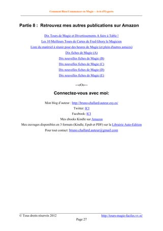 Comment Bien Commencer en Magie – Avis d'Experts
________________________________________________________________________________________

Partie 8 : Retrouvez mes autres publications sur Amazon
Dix Tours de Magie et Divertissements A faire à Table !
Les 10 Meilleurs Tours de Cartes de Fred Ghory le Magicien
Liste du matériel à réunir pour des heures de Magie (et plein d'autres astuces)
Dix fiches de Magie (A)
Dix nouvelles fiches de Magie (B)
Dix nouvelles fiches de Magie (C)
Dix nouvelles fiches de Magie (D)
Dix nouvelles fiches de Magie (E)
---oOo---

Connectez-vous avec moi:
Mon blog d’auteur : http://bruno-challard-auteur.esy.es/
Twitter: ICI
Facebook: ICI
Mes ebooks Kindle sur Amazon
Mes ouvrages disponibles en 3 formats (Kindle, Epub et PDF) sur la Librairie Auto-Edition
Pour tout contact: bruno.challard.auteur@gmail.com

__________________________________________________________________________
© Tous droits réservés 2012
http://tours-magie-faciles.vv.si/
Page 27

 