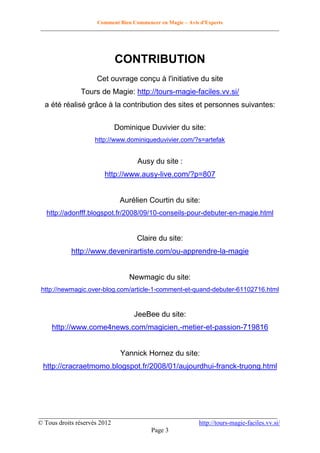 Comment Bien Commencer en Magie – Avis d'Experts
________________________________________________________________________________________

CONTRIBUTION
Cet ouvrage conçu à l'initiative du site
Tours de Magie: http://tours-magie-faciles.vv.si/
a été réalisé grâce à la contribution des sites et personnes suivantes:
Dominique Duvivier du site:
http://www.dominiqueduvivier.com/?s=artefak

Ausy du site :
http://www.ausy-live.com/?p=807

Aurélien Courtin du site:
http://adonfff.blogspot.fr/2008/09/10-conseils-pour-debuter-en-magie.html

Claire du site:
http://www.devenirartiste.com/ou-apprendre-la-magie

Newmagic du site:
http://newmagic.over-blog.com/article-1-comment-et-quand-debuter-61102716.html

JeeBee du site:
http://www.come4news.com/magicien,-metier-et-passion-719816

Yannick Hornez du site:
http://cracraetmomo.blogspot.fr/2008/01/aujourdhui-franck-truong.html

__________________________________________________________________________
© Tous droits réservés 2012
http://tours-magie-faciles.vv.si/
Page 3

 
