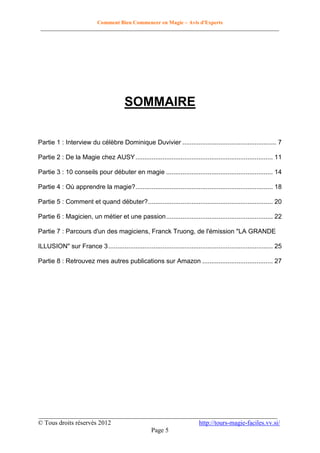 Comment Bien Commencer en Magie – Avis d'Experts
________________________________________________________________________________________

SOMMAIRE
Partie 1 : Interview du célèbre Dominique Duvivier .................................................... 7
Partie 2 : De la Magie chez AUSY ............................................................................ 11
Partie 3 : 10 conseils pour débuter en magie ........................................................... 14
Partie 4 : Où apprendre la magie? ............................................................................ 18
Partie 5 : Comment et quand débuter? ..................................................................... 20
Partie 6 : Magicien, un métier et une passion ........................................................... 22
Partie 7 : Parcours d'un des magiciens, Franck Truong, de l'émission "LA GRANDE
ILLUSION" sur France 3 ........................................................................................... 25
Partie 8 : Retrouvez mes autres publications sur Amazon ....................................... 27

__________________________________________________________________________
© Tous droits réservés 2012
http://tours-magie-faciles.vv.si/
Page 5

 