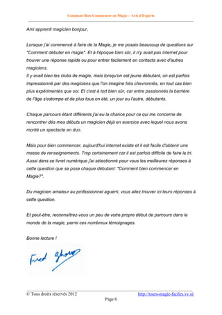 Comment Bien Commencer en Magie – Avis d'Experts
________________________________________________________________________________________

Ami apprenti magicien bonjour,
Lorsque j’ai commencé à faire de la Magie, je me posais beaucoup de questions sur
"Comment débuter en magie". Et à l'époque bien sûr, il n'y avait pas internet pour
trouver une réponse rapide ou pour entrer facilement en contacts avec d'autres
magiciens.
Il y avait bien les clubs de magie, mais lorsqu'on est jeune débutant, on est parfois
impressionné par des magiciens que l'on imagine très chevronnés, en tout cas bien
plus expérimentés que soi. Et c'est à tort bien sûr, car entre passionnés la barrière
de l'âge s'estompe et de plus tous on été, un jour ou l'autre, débutants.

Chaque parcours étant différents j'ai eu la chance pour ce qui me concerne de
rencontrer dès mes débuts un magicien déjà en exercice avec lequel nous avons
monté un spectacle en duo.

Mais pour bien commencer, aujourd'hui internet existe et il est facile d'obtenir une
masse de renseignements. Trop certainement car il est parfois difficile de faire le tri.
Aussi dans ce livret numérique j'ai sélectionné pour vous les meilleures réponses à
cette question que se pose chaque débutant: "Comment bien commencer en
Magie?".

Du magicien amateur au professionnel aguerri, vous allez trouver ici leurs réponses à
cette question.

Et peut-être, reconnaîtrez-vous un peu de votre propre début de parcours dans le
monde de la magie, parmi ces nombreux témoignages.

Bonne lecture !

__________________________________________________________________________
© Tous droits réservés 2012
http://tours-magie-faciles.vv.si/
Page 6

 