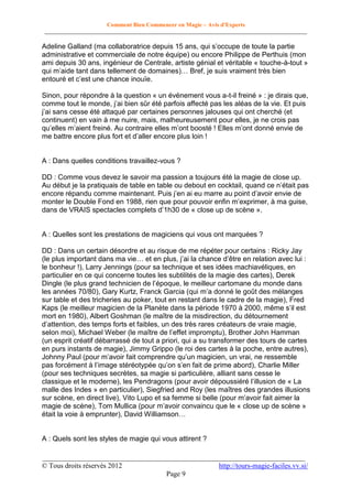 Comment Bien Commencer en Magie – Avis d'Experts
________________________________________________________________________________________

Adeline Galland (ma collaboratrice depuis 15 ans, qui s’occupe de toute la partie
administrative et commerciale de notre équipe) ou encore Philippe de Perthuis (mon
ami depuis 30 ans, ingénieur de Centrale, artiste génial et véritable « touche-à-tout »
qui m’aide tant dans tellement de domaines)… Bref, je suis vraiment très bien
entouré et c’est une chance inouïe.
Sinon, pour répondre à la question « un événement vous a-t-il freiné » : je dirais que,
comme tout le monde, j’ai bien sûr été parfois affecté pas les aléas de la vie. Et puis
j’ai sans cesse été attaqué par certaines personnes jalouses qui ont cherché (et
continuent) en vain à me nuire, mais, malheureusement pour elles, je ne crois pas
qu’elles m’aient freiné. Au contraire elles m’ont boosté ! Elles m’ont donné envie de
me battre encore plus fort et d’aller encore plus loin !

A : Dans quelles conditions travaillez-vous ?
DD : Comme vous devez le savoir ma passion a toujours été la magie de close up.
Au début je la pratiquais de table en table ou debout en cocktail, quand ce n’était pas
encore répandu comme maintenant. Puis j’en ai eu marre au point d’avoir envie de
monter le Double Fond en 1988, rien que pour pouvoir enfin m’exprimer, à ma guise,
dans de VRAIS spectacles complets d’1h30 de « close up de scène ».

A : Quelles sont les prestations de magiciens qui vous ont marquées ?
DD : Dans un certain désordre et au risque de me répéter pour certains : Ricky Jay
(le plus important dans ma vie… et en plus, j’ai la chance d’être en relation avec lui :
le bonheur !), Larry Jennings (pour sa technique et ses idées machiavéliques, en
particulier en ce qui concerne toutes les subtilités de la magie des cartes), Derek
Dingle (le plus grand technicien de l’époque, le meilleur cartomane du monde dans
les années 70/80), Gary Kurtz, Franck Garcia (qui m’a donné le goût des mélanges
sur table et des tricheries au poker, tout en restant dans le cadre de la magie), Fred
Kaps (le meilleur magicien de la Planète dans la période 1970 à 2000, même s’il est
mort en 1980), Albert Goshman (le maître de la misdirection, du détournement
d’attention, des temps forts et faibles, un des très rares créateurs de vraie magie,
selon moi), Michael Weber (le maître de l’effet impromptu), Brother John Hamman
(un esprit créatif débarrassé de tout a priori, qui a su transformer des tours de cartes
en purs instants de magie), Jimmy Grippo (le roi des cartes à la poche, entre autres),
Johnny Paul (pour m’avoir fait comprendre qu’un magicien, un vrai, ne ressemble
pas forcément à l’image stéréotypée qu’on s’en fait de prime abord), Charlie Miller
(pour ses techniques secrètes, sa magie si particulière, alliant sans cesse le
classique et le moderne), les Pendragons (pour avoir dépoussiéré l’illusion de « La
malle des Indes » en particulier), Siegfried and Roy (les maîtres des grandes illusions
sur scène, en direct live), Vito Lupo et sa femme si belle (pour m’avoir fait aimer la
magie de scène), Tom Mullica (pour m’avoir convaincu que le « close up de scène »
était la voie à emprunter), David Williamson…

A : Quels sont les styles de magie qui vous attirent ?
__________________________________________________________________________
© Tous droits réservés 2012
http://tours-magie-faciles.vv.si/
Page 9

 