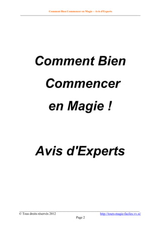 Comment Bien Commencer en Magie – Avis d'Experts
________________________________________________________________________________________

Comment Bien
Commencer
en Magie !

Avis d'Experts

__________________________________________________________________________
© Tous droits réservés 2012
http://tours-magie-faciles.vv.si/
Page 2

 