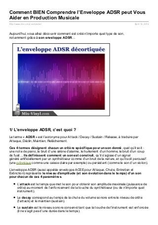 Comment BIEN Comprendre l’Enveloppe ADSR peut Vous
Aider en Production Musicale
http://www.mix- vinyl.com/adsr/                                                         April 12, 2013



Aujourd’hui, vous allez découvrir comment est créé n’importe quel type de son,
notamment grâce à son enveloppe ADSR…




1/ L’enveloppe ADSR, c’est quoi ?
Le terme « ADSR » est l’acronyme pour Attack / Decay / Sustain / Release, à traduire par
Attaque, Déclin, Maintien, Relâchement.

Ces 4 t ermes désignent chacun un crit ère spécif ique pour un son donné, quel qu’il soit :
une note de piano, le bruit d’une sirène d’alarme, le hurlement d’un homme, le bruit d’un coup
de fusil… Ils déf inissent comment un son est const ruit , qu’il s’agisse d’un signal
généré artificiellement par un synthétiseur comme d’un bruit de la nature, et qu’il soit percussif
(une rythmique comme une caisse claire par exemple) ou persistant (comme le son d’un violon).

L’enveloppe ADSR (aussi appelée enveloppe ACEE pour Attaque, Chute, Entretien et
Extinction) représente le niveau d’amplit ude (et son évolut ion dans le t emps) d’un son
pour chacun de ces 4 paramèt res.

       L’at t ack est le temps que met le son pour obtenir son amplitude maximale (puissance de
       crête) au moment de l’enfoncement de la touche du synthétiseur (ou de n’importe quel
       instrument).
       Le decay correspond au temps de la chute du volume sonore entre le niveau de crête
       (l’attack) et le maintien (sustain).
       Le sust ain est le niveau sonore conservé tant que la touche de l’instrument est enfoncée
       (il ne s’agit pas d’une durée dans le temps).
 