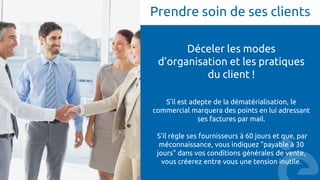 Prendre soin de ses clients
Déceler les modes
d’organisation et les pratiques
du client !
S'il est adepte de la dématérialisation, le
commercial marquera des points en lui adressant
ses factures par mail.
S'il règle ses fournisseurs à 60 jours et que, par
méconnaissance, vous indiquez "payable à 30
jours" dans vos conditions générales de vente,
vous créerez entre vous une tension inutile.
 