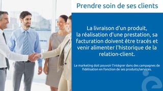 Prendre soin de ses clients
La livraison d'un produit,
la réalisation d'une prestation, sa
facturation doivent être tracés et
venir alimenter l'historique de la
relation-client.
Le marketing doit pouvoir l’intégrer dans des campagnes de
fidélisation en fonction de ses produits/services.
 