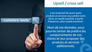 Upsell / cross sell
Il est impératif de savoir quels
produits et services vous achète votre
client, en quelle quantité, à quelle
fréquence, selon quelle évolution.
Muni de ces données, vous
pourrez tenter de prédire les
comportements de vos
clients et leur proposer des
produits et services
additionnels.
 