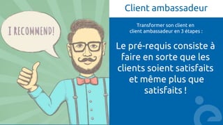 Client ambassadeur
Transformer son client en
client ambassadeur en 3 étapes :
Le pré-requis consiste à
faire en sorte que les
clients soient satisfaits
et même plus que
satisfaits !
 