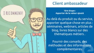 Client ambassadeur
1ère étape :
Apporter de la valeur ajouté
Au delà du produit ou du service,
apporter quelque chose en plus :
séminaires, webinars, articles de
blog, livres blancs sur des
thématiques métiers .
Fournir des conseils, des
méthodes et des informations
complémentaires.
 
