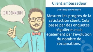 Client ambassadeur
3ème étape : Evaluation
Mesurer les progrès de la
satisfaction client. Cela
passe par des enquêtes
régulières mais
également par l’évolution
du nombre de
réclamations.
 